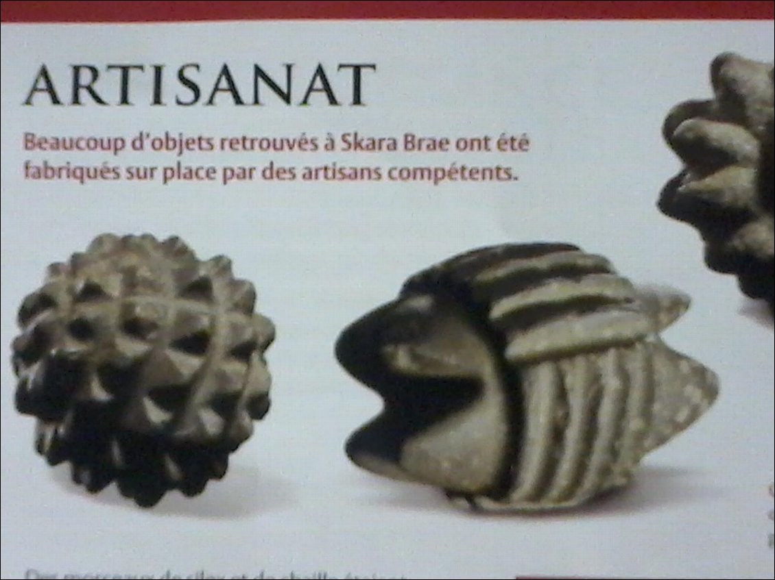 Cékoidonc ? Objets retrouvés au village néolithique de Skara Brae. Environ de la grosseur d'une balle de tennis et taillés dans la pierre.
Mes hypothèses pour celui de gauche : 1ère tentative de modèlisation d'un virus ou alors une boule de geisha. Et vous, qu'en pensez-vous ?
Réponse de my mother, un vrai puits de sciences, car visiblement elle en sait plus que le museum de Skara Brae :
"Ce sont des pétrosphères. Et une des hypothèses avancées serait que ces pierres serviraient de poids standardisés utilisés par les marchands du néolithique. On en a trouvé jusqu'en Norvège."
Une autre hypothèse pencherait plutôt pour des objets cérémonniels. A moins que ce ne soit l'ancêtre du jeu de pétanque